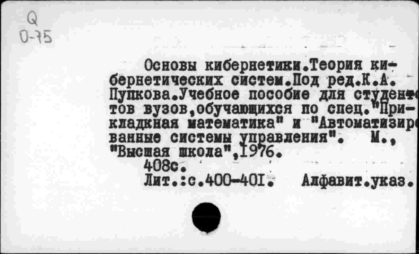 ﻿о
О^ь
Основы кибернетики.Теория кибернетических систем«Под ред.К.А. * Пупкова.Учебное пособие для студен* тов вузов,обучающихся по спец."При-кладкная математика” и "Автоматизир ванные системы управления”» и., "Высшая школа",1976.
408с. 1	:
Лит.:с.400-401.	Алфавит.указ.